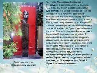 Поступово Маяковський потрапив у
літературну, а далі й ідеологічну ізоляцію.
Його п'єси були зняті з постановок, йому
було відмовлено у в'їздних візах до Парижа
(на побачення з коханою, російською
емігранткою Тетяною Яковлевою), його не
визнавали ні колишні колеги з ЛіФу, ні нові з
РАППу, а виставку Маяковського «20 років
роботи» проігнорували і партійні чиновники,
і впливові літератори. Драматизм становища
поета ще більше ускладнили його стосунки з
Веронікою Полонською, котра нібито й
кохала поета, але відмовлялася залишити
заради нього чоловіка. Усе це спричинило
глибоку душевну кризу, наслідком якої стало
самогубство Маяковського. Він вистрілив
собі в серце, залишивши знамениту
посмертну записку: Все, як кажуть,
«інцидент поперчений», об побут розбився
любові баркас. Життя, сподіваюсь з тобою
ми квити, до біса рахунки мук, болей й
образ. Щасливо залишатися.
Пам'ятник поету на
Новодівичому цвинтарі
 