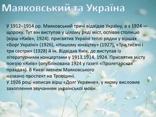 У 1912–1914 pp. Маяковський тричі відвідав Україну, а з 1924 —
щороку. Тут він виступав у цілому ряді міст, оспівав столицю
(вірш «Київ», 1924). присвятив Україні теплі рядки у віршах
«Борг Україні» (1926), «Нашому юнацтву» (1927), «Три тисячі і
три сестри» (1928) й ін. Відвідав Київ, де виступав із
літературними концертами у 1913,1914, 1924. Присвятив місту
поезію «Київ» (опублікована 1924 у газеті «Пролетарская
правда»). В Києві іменем Маяковського
названо проспект на Троєщині.
У 1926 році написав вірш «Долг Украине», у якому висловив
захоплення звучанням української мови.
 