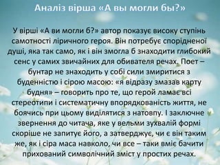 У вірші «А ви могли б?» автор показує високу ступінь
самотності ліричного героя. Він потребує спорідненої
душі, яка так само, як і він змогла б знаходити глибокий
сенс у самих звичайних для обивателя речах. Поет –
бунтар не знаходить у собі сили змиритися з
буденністю і сірою масою: «я відразу змазав карту
будня» – говорить про те, що герой ламає всі
стереотипи і систематичну впорядкованість життя, не
боячись при цьому виділятися з натовпу. І заключне
звернення до читача, яке у вельми зухвалій формі
скоріше не запитує його, а затверджує, чи є він таким
же, як і сіра маса навколо, чи все – таки вміє бачити
прихований символічний зміст у простих речах.
 