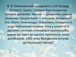 В. В. Маяковський народився у селі Багдаді
(Багдаті), Грузія, у родині був останньою
третьою дитиною. Батько — дворянин, служив
лісничим, предки були — з козаків Запорізької
Січі. Мати, Олександра Олексіївна, походила із
роду Кубанських козаків. Хоча у школі та із
друзями хлопчик спілкувався грузинською,
вдома всі один до одного звертались лише
російською. 1902 року Володимир вступає
до Кутаїської гімназії.
 