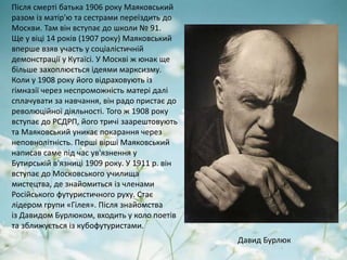 Після смерті батька 1906 року Маяковський
разом із матір'ю та сестрами переїздить до
Москви. Там він вступає до школи № 91.
Ще у віці 14 років (1907 року) Маяковський
вперше взяв участь у соціалістичній
демонстрації у Кутаїсі. У Москві ж юнак ще
більше захоплюється ідеями марксизму.
Коли у 1908 року його відраховують із
гімназії через неспроможність матері далі
сплачувати за навчання, він радо пристає до
революційної діяльності. Того ж 1908 року
вступає до РСДРП, його тричі заарештовують
та Маяковський уникає покарання через
неповнолітність. Перші вірші Маяковський
написав саме під час ув'язнення у
Бутирській в'язниці 1909 року. У 1911 р. він
вступає до Московського училища
мистецтва, де знайомиться із членами
Російського футуристичного руху. Стає
лідером групи «Гілея». Після знайомства
із Давидом Бурлюком, входить у коло поетів
та зближується із кубофутуристами.
Давид Бурлюк
 