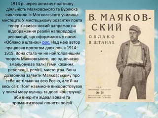 1914 р. через активну політичну
діяльність Маяковського та Бурлюка
виключили із Московського училища
мистецтв. У мистецькому розвитку поета
тепер з'явився новий напрямок на
відображення реалій напередодні
революції, що оформилось у поемі
«Облако в штанах» рос. Над нею автор
працював протягом двох років 1914–
1915. Вона стала чи не найголовнішим
твором Маяковського, що одночасно
змальовував палкі теми кохання,
революції, релігії, мистецтва. Вона
дозволила заявити Маяковському про
себе не тільки на всю Росію, але й на
весь світ. Поет навмисне використовував
у поемі мову вулиць та довгі конструкції
аби викрити зідеалізовані та
зромантизовані поняття поезії
 
