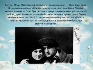 Влітку 1915 р. Маяковський закохався у заміжню жінку — Лілю Брік. Саме
їй присвячено поему «Флейта-позвоночник» рос.Чоловіком Лілі був
видавець поета — Осип Брік. Кохання, поруч із враженнями від революції
та війни, дуже вплинули на поезію Маяковського наступних років. Поема
«Война и мир» рос. 1916 р. змалювала жахи Першої світової війни та
поема «Человек» рос. — насправді вони є вираженням болю, що
спричиняє кохання.
 