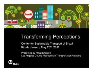 REVISED: 5/25/2011 7:18 PM




                             Transforming Perceptions
                             Center for Sustainable Transport of Brazil
                             Rio de Janiero, May 25th, 2011
                             Presented by Maya Emsden
                             Los Angeles County Metropolitan Transportation Authority
 