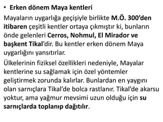 • Erken dönem Maya kentleri
Mayaların uygarlığa geçişiyle birlikte M.Ö. 300’den
itibaren çeşitli kentler ortaya çıkmıştır ki, bunların
önde gelenleri Cerros, Nohmul, El Mirador ve
başkent Tikal’dir. Bu kentler erken dönem Maya
uygarlığını yansıtırlar.
Ülkelerinin fiziksel özellikleri nedeniyle, Mayalar
kentlerine su sağlamak için özel yöntemler
geliştirmek zorunda kalırlar. Bunlardan en yaygını
olan sarnıçlara Tikal’de bolca rastlanır. Tikal’de akarsu
yoktur, ama yağmur mevsimi uzun olduğu için su
sarnıçlarda toplanıp dağıtılır.
 