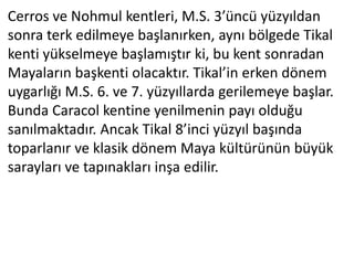 Cerros ve Nohmul kentleri, M.S. 3’üncü yüzyıldan
sonra terk edilmeye başlanırken, aynı bölgede Tikal
kenti yükselmeye başlamıştır ki, bu kent sonradan
Mayaların başkenti olacaktır. Tikal’in erken dönem
uygarlığı M.S. 6. ve 7. yüzyıllarda gerilemeye başlar.
Bunda Caracol kentine yenilmenin payı olduğu
sanılmaktadır. Ancak Tikal 8’inci yüzyıl başında
toparlanır ve klasik dönem Maya kültürünün büyük
sarayları ve tapınakları inşa edilir.
 