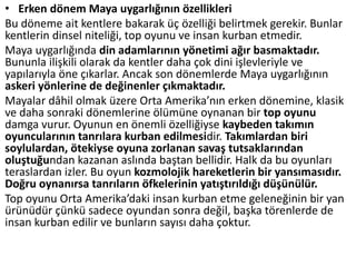 • Erken dönem Maya uygarlığının özellikleri
Bu döneme ait kentlere bakarak üç özelliği belirtmek gerekir. Bunlar
kentlerin dinsel niteliği, top oyunu ve insan kurban etmedir.
Maya uygarlığında din adamlarının yönetimi ağır basmaktadır.
Bununla ilişkili olarak da kentler daha çok dini işlevleriyle ve
yapılarıyla öne çıkarlar. Ancak son dönemlerde Maya uygarlığının
askeri yönlerine de değinenler çıkmaktadır.
Mayalar dâhil olmak üzere Orta Amerika’nın erken dönemine, klasik
ve daha sonraki dönemlerine ölümüne oynanan bir top oyunu
damga vurur. Oyunun en önemli özelliğiyse kaybeden takımın
oyuncularının tanrılara kurban edilmesidir. Takımlardan biri
soylulardan, ötekiyse oyuna zorlanan savaş tutsaklarından
oluştuğundan kazanan aslında baştan bellidir. Halk da bu oyunları
teraslardan izler. Bu oyun kozmolojik hareketlerin bir yansımasıdır.
Doğru oynanırsa tanrıların öfkelerinin yatıştırıldığı düşünülür.
Top oyunu Orta Amerika’daki insan kurban etme geleneğinin bir yan
ürünüdür çünkü sadece oyundan sonra değil, başka törenlerde de
insan kurban edilir ve bunların sayısı daha çoktur.
 