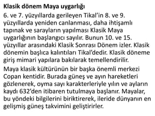 Klasik dönem Maya uygarlığı
6. ve 7. yüzyıllarda gerileyen Tikal’in 8. ve 9.
yüzyıllarda yeniden canlanması, daha ihtişamlı
tapınak ve sarayların yapılması Klasik Maya
uygarlığının başlangıcı sayılır. Bunun 10. ve 15.
yüzyıllar arasındaki Klasik Sonrası Dönem izler. Klasik
dönemin başlıca kalıntıları Tikal’dedir. Klasik döneme
giriş mimari yapılara bakılarak temellendirilir.
Maya klasik kültürünün bir başka önemli merkezi
Copan kentidir. Burada güneş ve ayın hareketleri
gözlenerek, oyma sayı karakterleriyle yılın ve ayların
kaydı 632’den itibaren tutulmaya başlanır. Mayalar,
bu yöndeki bilgilerini biriktirerek, ileride dünyanın en
gelişmiş güneş takvimini geliştirirler.
 