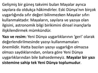 Gelişmiş bir güneş takvimi bulan Mayalar ayrıca
sayılara da oldukça hâkimdirler. Eski Dünya’nın birçok
uygarlığında sıfır değeri bilinmezken Mayalar sıfırı
kullanmaktadır. Mayaların, sayılara ve yazıya olan
ilgisini, astronomik bilgi birikimini dinsel inançlarla
ilişkilendirmek mümkündür.
Yazı ve resim: Yeni Dünya uygarlıklarının ‘geri’ olarak
değerlendirilmesinde yazıyı kullanmamaları
önemlidir. Hatta bazıları yazıyı uygarlığın olmazsa
olmazı saydıklarından, onlara göre Yeni Dünya
uygarlıklarından bile bahsedemeyiz. Mayalar bir yazı
sistemine sahip tek Yeni Dünya toplumudur.
 