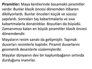 Piramitler: Maya kentlerinde basamaklı piramitler
vardır. Bunlar klasik öncesi dönemden itibaren
dikiliyorlardı. Bunlar önceleri küçük ve süssüz
yapılardı. Sonraları taş kabartmalarla ve sıva
kabartmalarla donatıldılar. Boyutları da büyüdü.
Zamanımıza kalan en büyük piramitler klasik öncesi
dönemdendir.
Mayaların resim sanatı da gelişmiştir. Tapınak
duvarları resimlerle kaplıdır. Piramit duvarlarını
geometrik desenlerle süslemişlerdir.
Mayalar dünyanın dev bir kaplumbağanın sırtında
durduğuna inanırlar.
 