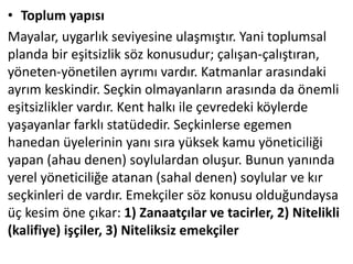 • Toplum yapısı
Mayalar, uygarlık seviyesine ulaşmıştır. Yani toplumsal
planda bir eşitsizlik söz konusudur; çalışan-çalıştıran,
yöneten-yönetilen ayrımı vardır. Katmanlar arasındaki
ayrım keskindir. Seçkin olmayanların arasında da önemli
eşitsizlikler vardır. Kent halkı ile çevredeki köylerde
yaşayanlar farklı statüdedir. Seçkinlerse egemen
hanedan üyelerinin yanı sıra yüksek kamu yöneticiliği
yapan (ahau denen) soylulardan oluşur. Bunun yanında
yerel yöneticiliğe atanan (sahal denen) soylular ve kır
seçkinleri de vardır. Emekçiler söz konusu olduğundaysa
üç kesim öne çıkar: 1) Zanaatçılar ve tacirler, 2) Nitelikli
(kalifiye) işçiler, 3) Niteliksiz emekçiler
 