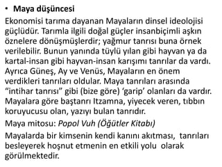 • Maya düşüncesi
Ekonomisi tarıma dayanan Mayaların dinsel ideolojisi
güçlüdür. Tarımla ilgili doğal güçler insanbiçimli aşkın
öznelere dönüşmüşlerdir; yağmur tanrısı buna örnek
verilebilir. Bunun yanında tüylü yılan gibi hayvan ya da
kartal-insan gibi hayvan-insan karışımı tanrılar da vardı.
Ayrıca Güneş, Ay ve Venüs, Mayaların en önem
verdikleri tanrıları oldular. Maya tanrıları arasında
“intihar tanrısı” gibi (bize göre) ‘garip’ olanları da vardır.
Mayalara göre baştanrı Itzamna, yiyecek veren, tıbbın
koruyucusu olan, yazıyı bulan tanrıdır.
Maya mitosu: Popol Vuh (Öğütler Kitabı)
Mayalarda bir kimsenin kendi kanını akıtması, tanrıları
besleyerek hoşnut etmenin en etkili yolu olarak
görülmektedir.
 
