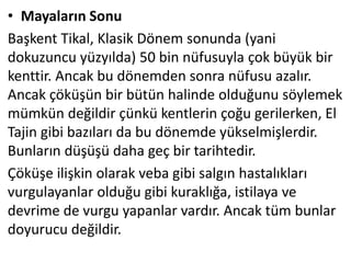 • Mayaların Sonu
Başkent Tikal, Klasik Dönem sonunda (yani
dokuzuncu yüzyılda) 50 bin nüfusuyla çok büyük bir
kenttir. Ancak bu dönemden sonra nüfusu azalır.
Ancak çöküşün bir bütün halinde olduğunu söylemek
mümkün değildir çünkü kentlerin çoğu gerilerken, El
Tajin gibi bazıları da bu dönemde yükselmişlerdir.
Bunların düşüşü daha geç bir tarihtedir.
Çöküşe ilişkin olarak veba gibi salgın hastalıkları
vurgulayanlar olduğu gibi kuraklığa, istilaya ve
devrime de vurgu yapanlar vardır. Ancak tüm bunlar
doyurucu değildir.
 