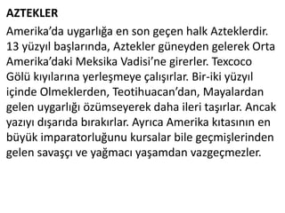 AZTEKLER
Amerika’da uygarlığa en son geçen halk Azteklerdir.
13 yüzyıl başlarında, Aztekler güneyden gelerek Orta
Amerika’daki Meksika Vadisi’ne girerler. Texcoco
Gölü kıyılarına yerleşmeye çalışırlar. Bir-iki yüzyıl
içinde Olmeklerden, Teotihuacan’dan, Mayalardan
gelen uygarlığı özümseyerek daha ileri taşırlar. Ancak
yazıyı dışarıda bırakırlar. Ayrıca Amerika kıtasının en
büyük imparatorluğunu kursalar bile geçmişlerinden
gelen savaşçı ve yağmacı yaşamdan vazgeçmezler.
 