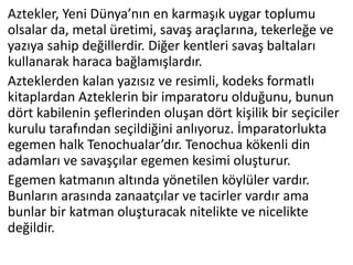 Aztekler, Yeni Dünya’nın en karmaşık uygar toplumu
olsalar da, metal üretimi, savaş araçlarına, tekerleğe ve
yazıya sahip değillerdir. Diğer kentleri savaş baltaları
kullanarak haraca bağlamışlardır.
Azteklerden kalan yazısız ve resimli, kodeks formatlı
kitaplardan Azteklerin bir imparatoru olduğunu, bunun
dört kabilenin şeflerinden oluşan dört kişilik bir seçiciler
kurulu tarafından seçildiğini anlıyoruz. İmparatorlukta
egemen halk Tenochualar’dır. Tenochua kökenli din
adamları ve savaşçılar egemen kesimi oluşturur.
Egemen katmanın altında yönetilen köylüler vardır.
Bunların arasında zanaatçılar ve tacirler vardır ama
bunlar bir katman oluşturacak nitelikte ve nicelikte
değildir.
 