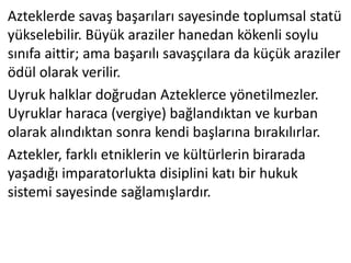 Azteklerde savaş başarıları sayesinde toplumsal statü
yükselebilir. Büyük araziler hanedan kökenli soylu
sınıfa aittir; ama başarılı savaşçılara da küçük araziler
ödül olarak verilir.
Uyruk halklar doğrudan Azteklerce yönetilmezler.
Uyruklar haraca (vergiye) bağlandıktan ve kurban
olarak alındıktan sonra kendi başlarına bırakılırlar.
Aztekler, farklı etniklerin ve kültürlerin birarada
yaşadığı imparatorlukta disiplini katı bir hukuk
sistemi sayesinde sağlamışlardır.
 