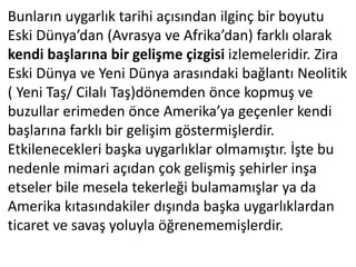 Bunların uygarlık tarihi açısından ilginç bir boyutu
Eski Dünya’dan (Avrasya ve Afrika’dan) farklı olarak
kendi başlarına bir gelişme çizgisi izlemeleridir. Zira
Eski Dünya ve Yeni Dünya arasındaki bağlantı Neolitik
( Yeni Taş/ Cilalı Taş)dönemden önce kopmuş ve
buzullar erimeden önce Amerika’ya geçenler kendi
başlarına farklı bir gelişim göstermişlerdir.
Etkilenecekleri başka uygarlıklar olmamıştır. İşte bu
nedenle mimari açıdan çok gelişmiş şehirler inşa
etseler bile mesela tekerleği bulamamışlar ya da
Amerika kıtasındakiler dışında başka uygarlıklardan
ticaret ve savaş yoluyla öğrenememişlerdir.
 