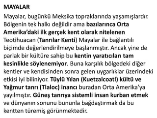 MAYALAR
Mayalar, bugünkü Meksika topraklarında yaşamışlardır.
Bölgenin tek halkı değildir ama bazılarınca Orta
Amerika’daki ilk gerçek kent olarak nitelenen
Teotihuacan (Tanrılar Kenti) Mayalar ile bağlantılı
biçimde değerlendirilmeye başlanmıştır. Ancak yine de
parlak bir kültüre sahip bu kentin yaratıcıları tam
kesinlikle söylenemiyor. Buna karşılık bölgedeki diğer
kentler ve kendisinden sonra gelen uygarlıklar üzerindeki
etkisi iyi biliniyor. Tüylü Yılan (Kuetzalcoatl) kültü ve
Yağmur tanrı (Tlaloc) inancı buradan Orta Amerika’ya
yayılmıştır. Güneş tanrıya sistemli insan kurban etmek
ve dünyanın sonunu bununla bağdaştırmak da bu
kentten türemiş görünmektedir.
 