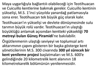 Maya uygarlığıyla bağlantılı olabileceği için Teotihuacan
ve Cuicuillo kentlerine bakmak gerekir. Cuicuillo kentinin
yükselişi, M.S. 1’inci yüzyılda yanardağ patlamasıyla
sona erer. Teotihuacan tek büyük güç olarak kalır.
Teotihuacan’ın yükselişi ve devlete dönüşmesinde sulu
tarımın büyük rolü vardır. Teotihuacan’ın ulaştığı
büyüklüğü anlamak açısından kentteki yüksekliği 70
metreyi bulan Güneş Piramidi’ne bakılabilir.
Örgütlenmenin ulaştığı seviyeyi ve toplumsal artı
aktarımının çapını gösteren bir başka gösterge kent
yöneticilerinin M.S. 300 civarında 300 yıl sürecek bir
kent yenileme projesi başlatmaları ve M.S. 600’e
gelindiğinde 20 kilometrelik kent alanının 18
kilometrekarelik bölümünün yenilenmesidir.
 