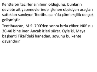 Kentte bir tacirler sınıfının olduğunu, bunların
devlete ait yapımevlerinde işlenen obsidyen araçları
sattıkları sanılıyor. Teotihuacan’da çömlekçilik de çok
gelişmiştir.
Teotihuacan, M.S. 700’den sonra hızla çöker. Nüfusu
30-40 bine iner. Ancak izleri sürer. Öyle ki, Maya
başkenti Tikal’deki hanedan, soyunu bu kente
dayandırır.
 