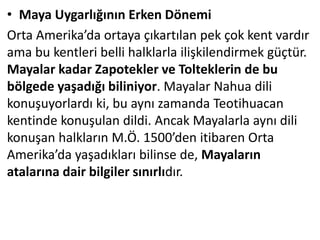 • Maya Uygarlığının Erken Dönemi
Orta Amerika’da ortaya çıkartılan pek çok kent vardır
ama bu kentleri belli halklarla ilişkilendirmek güçtür.
Mayalar kadar Zapotekler ve Tolteklerin de bu
bölgede yaşadığı biliniyor. Mayalar Nahua dili
konuşuyorlardı ki, bu aynı zamanda Teotihuacan
kentinde konuşulan dildi. Ancak Mayalarla aynı dili
konuşan halkların M.Ö. 1500’den itibaren Orta
Amerika’da yaşadıkları bilinse de, Mayaların
atalarına dair bilgiler sınırlıdır.
 