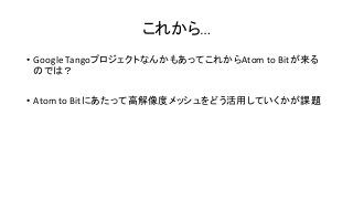 これから…
• Google TangoプロジェクトなんかもあってこれからAtom to Bitが来る
のでは？
• Atom to Bitにあたって高解像度メッシュをどう活用していくかが課題
 