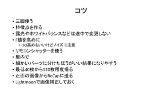 コツ
• 三脚使う
• 特徴点を作る
• 露光やホワイトバランスなどは途中で変更しない
• F値を高めに
• ISO高めもいいけどノイズに注意
• リモコンシャッターを使う
• 屋内で
• 細かいパーツに分けたほうがいい結果になりやすう
• 最低40枚から120枚程度撮る
• 正面の画像からReCapに送る
• Lightmoonで画像補正しておく
 