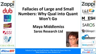Fallacies	of	Large	and	Small	Numbers:	Why	Qual	into	Quant	Won’t	Go	
Maya	Middlemiss,	Saros	Research	Ltd	
Festival of
#NewMR 2017
	
	
Fallacies	of	Large	and	Small	
Numbers:	Why	Qual	into	Quant	
Won’t	Go	
Maya	Middlemiss	
Saros	Research	Ltd	
 