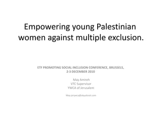 Empowering young Palestinian women against multiple exclusion. ETF PROMOTING SOCIAL INCLUSION CONFERENCE, BRUSSELS,  2-3 DECEMBER 2010   May Amireh VTC Supervisor YWCA of Jerusalem May-jerywca@alqudsnet.com 