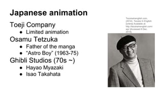 Japanese animation
Toeji Company
● Limited animation
Osamu Tetzuka
● Father of the manga
● “Astro Boy” (1963-75)
Ghibli St...