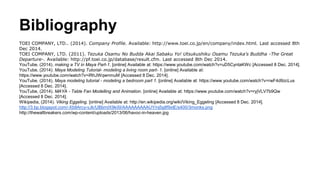 Bibliography
TOEI COMPANY, LTD.. (2014). Company Profile. Available: http://www.toei.co.jp/en/company/index.html. Last acc...