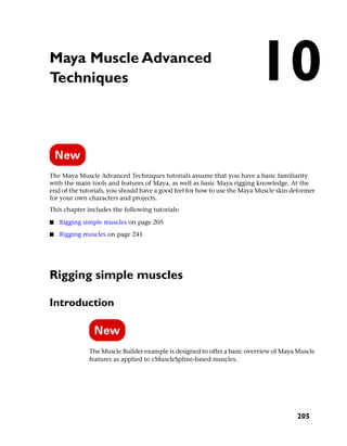 Maya Muscle Advanced
Techniques                                                               10
The Maya Muscle Advanced Techniques tutorials assume that you have a basic familiarity
with the main tools and features of Maya, as well as basic Maya rigging knowledge. At the
end of the tutorials, you should have a good feel for how to use the Maya Muscle skin deformer
for your own characters and projects.
This chapter includes the following tutorials:

■   Rigging simple muscles on page 205
■   Rigging muscles on page 241




Rigging simple muscles

Introduction



              The Muscle Builder example is designed to offer a basic overview of Maya Muscle
              features as applied to cMuscleSpline-based muscles.




                                                                                       205
 