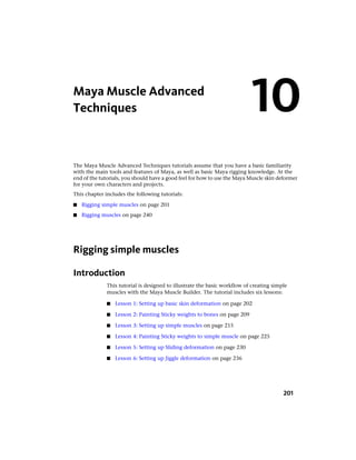 Maya Muscle Advanced
Techniques                                                                 10
The Maya Muscle Advanced Techniques tutorials assume that you have a basic familiarity
with the main tools and features of Maya, as well as basic Maya rigging knowledge. At the
end of the tutorials, you should have a good feel for how to use the Maya Muscle skin deformer
for your own characters and projects.
This chapter includes the following tutorials:

■   Rigging simple muscles on page 201
■   Rigging muscles on page 240




Rigging simple muscles

Introduction
              This tutorial is designed to illustrate the basic workflow of creating simple
              muscles with the Maya Muscle Builder. The tutorial includes six lessons:

              ■   Lesson 1: Setting up basic skin deformation on page 202

              ■   Lesson 2: Painting Sticky weights to bones on page 209

              ■   Lesson 3: Setting up simple muscles on page 215

              ■   Lesson 4: Painting Sticky weights to simple muscle on page 225

              ■   Lesson 5: Setting up Sliding deformation on page 230

              ■   Lesson 6: Setting up Jiggle deformation on page 236




                                                                                         201
 