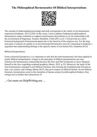 The Philosophical Hermeneutics Of Biblical Interpretations
The concept of understanding knowledge and truth corresponds to the whole of our hermeneutic
experience (Gadamer, 2013 p.250). In this essay, I aim to address Gadamerian philosophical
hermeneutics under conditions to support consciousness that informs us of our relationship with
the environment (Clingerman, Treanor, Drenthen, Utsler,2013, p.4). I will provide an a short
historical background of hermeneuticsparticular to the function of the religious text. For the long
term goal, I examine air quality as an environmental hermeneutic issue by connecting to Gadamer s
argument that understanding belongs to the specific nature of our human life.( Gadamer,2014).
Biblical Interpretations
From a historical perspective, it is important to note that the term hermeneutics has been applied to
justify biblical interpretations. Unique to the principles of biblical interpretations one may
reference the hermeneutics relationship between the New and Old Testaments as Jesus interprets
himself to the Jews regarding scriptural prophecy (Bentz, 2015, p.35). Moreover, the study of the
term hermeneutics emerged in non biblical literature, thus forming the foundation that focused on
man s art, actions, and writings (Bentz,2015), that gives respect to different beliefs. In non biblical
literature, hermeneutics cores to the discipline of human science by philosophical thinkers; they
critique text to further their dimensions of
... Get more on HelpWriting.net ...
 