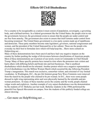 Effects Of Civil Disobedience
For a country to be recognizable as a nation it must consist of population, sovereignty, a governing
body, and a defined territory. In a federal government like the United States, the people exist to run
the government; however, the government exists to ensure that the people are under control and
are free from anarchy. The government also exists to ensure that itself remains under control from
becoming tyrannical. The United States government is a two party system made up of republicans
and democrats. These party members become state legislators, governors, national congressmen and
women, and the president of the United Statesand his or her cabinet. These are the people who
everyday try their best to formulate laws which will help keep the... Show more content on
Helpwriting.net ...
Many of these demonstrations have been uncivil and have had very negative impacts on the
country by further pushing the wedge of divisiveness between classifications of American people.
Most of these demonstrations are in protest of our newly sworn in Commander in Chief Donald
Trump. Many of these specific protests have turned to riots where the protestors turn violent and
harm others with differing beliefs and break into and loot businesses. That is unethical
disobedience which should not be tolerated. Another protest which was a negative representation
of civil disobedience was the Million Women March which occurred the day following President
Trump s inauguration. This march was exclusive, somewhat violent, and consisted of very limited
vocabulary. In Washington, D.C., the pro life feminist group New Wave Feminists were removed
from the march by the people who claimed to be pro woman. In D.C., there were some people
dressed in right wing representing attire and were physically harmed by the tolerable and pro
woman protestors. At many of these marches across the country and the world, people chanted
vulgar words and expletives. Another example of very unjust disobedience was the demonstration
by the students of UC Berkeley just last week. Berkeley students in the 1960s performed the
peaceful Free Speech Movement on campus. Now the students of this publicly funded college are
almost showing
... Get more on HelpWriting.net ...
 