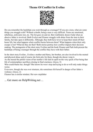 Theme Of Conflict In Eveline
Do you remember the hardships you went through as a teenager? If you are a teen, what are some
things you struggle with? Without a doubt, being a teen is very difficult. Teens are emotional,
rebellious, awkward, lost, etc. The list goes on and on. But it definitely doesn t help when an
abusive father is involved. Both Evelyn and Eleanor struggle with abuse from the men in their
family, but take upon it differently. Although, they both have lover to keep their mind off their
home life, but what happens when conflict bursts between them? What happens when their only
escape is lost? What do they do then? Both stories portray how conflict impacts their decision
making. The protagonist of the short story Eveline and the book Eleanor and Park both present the
hardships of being a teenager through the conflict they have with their father.
In the short story Eveline , Eveline s mother and Harry, her brother, are also involved in the mental
and physical abuse and of course she feels pity for them, though she doesn t stop it.
As she mused the pitiful vision of her mother s life laid its spell on the very quick of her being that
life of commonplace sacrifices closing in final craziness. (Joyce, 5)
Who could blame her, though? She knows he won t stop and trying to do so will only make things
worse.
Even now, though she was over nineteen, she sometimes felt herself in danger of her father s
violence. (Joyce, 2)
Eleanor has a similar mindset. Her new stepfather
... Get more on HelpWriting.net ...
 