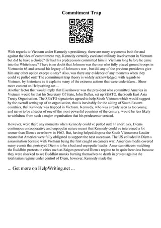 Commitment Trap
With regards to Vietnam under Kennedy s presidency, there are many arguments both for and
against the idea of commitment trap, Kennedy certainly escalated military involvement in Vietnam
but did he have a choice? Or had his predecessors committed him in Vietnam long before he came
into the Whitehouse? There is no doubt that Johnson was the one who fully placed ground troops in
Vietnamin 65 and created his legacy of Johnson s war , but did any of the previous presidents give
him any other option except to stay? Also, was there any evidence of any moments when they
could ve pulled out? The commitment trap theory is widely acknowledged, with regards to
Vietnam, by historians as it explains many of the extreme actions that were undertaken... Show
more content on Helpwriting.net ...
Another factor that would imply that Eisenhower was the president who committed America in
Vietnam would be that his Secretary Of State, John Dulles, set up SEATO, the South East Asia
Treaty Organisation. The SEATO signatories agreed to help South Vietnam
, which would suggest
by the overall setting up of an organisation, that is inevitably for the aiding of South Eastern
countries, that Kennedy was trapped in Vietnam. Kennedy, who was already seen as too young
and naive to be a leader of one of the most powerful countries of the century, would be less likely
to withdraw from such a major organisation that his predecessor created.
However, were there any moments when Kennedy could ve pulled out? In short, yes, Diems
continuous uncooperative and unpopular nature meant that Kennedy could ve intervened a lot
sooner than Diem s overthrow in 1963. But, having helped dispose the South Vietnamese Leader
meant that America were fully obligated to support the next successor. The US colluded in Diem s
assassination because with Vietnam being the first caught on camera war, American media covered
many events that portrayed Diem s to be a bad and unpopular leader. American citizens watching
the Buddhist protests in cities such as Saigon perceived Diem s regime to be quite heartless because
they were shocked to see Buddhist monks burning themselves to death in protest against the
totalitarian regime under control of Diem, however, Kennedy made the
... Get more on HelpWriting.net ...
 