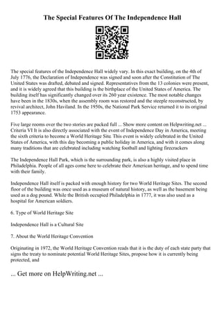 The Special Features Of The Independence Hall
The special features of the Independence Hall widely vary. In this exact building, on the 4th of
July 1776, the Declaration of Independence was signed and soon after the Constitution of The
United States was drafted, debated and signed. Representatives from the 13 colonies were present,
and it is widely agreed that this building is the birthplace of the United States of America. The
building itself has significantly changed over its 260 year existence. The most notable changes
have been in the 1830s, when the assembly room was restored and the steeple reconstructed, by
revival architect, John Haviland. In the 1950s, the National Park Service returned it to its original
1753 appearance.
Five large rooms over the two stories are packed full ... Show more content on Helpwriting.net ...
Criteria VI It is also directly associated with the event of Independence Day in America, meeting
the sixth criteria to become a World Heritage Site. This event is widely celebrated in the United
States of America, with this day becoming a public holiday in America, and with it comes along
many traditions that are celebrated including watching football and lighting firecrackers
The Independence Hall Park, which is the surrounding park, is also a highly visited place in
Philadelphia. People of all ages come here to celebrate their American heritage, and to spend time
with their family.
Independence Hall itself is packed with enough history for two World Heritage Sites. The second
floor of the building was once used as a museum of natural history, as well as the basement being
used as a dog pound. While the British occupied Philadelphia in 1777, it was also used as a
hospital for American soldiers.
6. Type of World Heritage Site
Independence Hall is a Cultural Site
7. About the World Heritage Convention
Originating in 1972, the World Heritage Convention reads that it is the duty of each state party that
signs the treaty to nominate potential World Heritage Sites, propose how it is currently being
protected, and
... Get more on HelpWriting.net ...
 