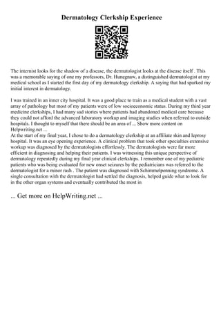 Dermatology Clerkship Experience
The internist looks for the shadow of a disease, the dermatologist looks at the disease itself . This
was a memorable saying of one my professors, Dr. Hunegnaw, a distinguished dermatologist at my
medical school as I started the first day of my dermatology clerkship. A saying that had sparked my
initial interest in dermatology.
I was trained in an inner city hospital. It was a good place to train as a medical student with a vast
array of pathology but most of my patients were of low socioeconomic status. During my third year
medicine clerkships, I had many sad stories where patients had abandoned medical care because
they could not afford the advanced laboratory workup and imaging studies when referred to outside
hospitals. I thought to myself that there should be an area of ... Show more content on
Helpwriting.net ...
At the start of my final year, I chose to do a dermatology clerkship at an affiliate skin and leprosy
hospital. It was an eye opening experience. A clinical problem that took other specialties extensive
workup was diagnosed by the dermatologists effortlessly. The dermatologists were far more
efficient in diagnosing and helping their patients. I was witnessing this unique perspective of
dermatology repeatedly during my final year clinical clerkships. I remember one of my pediatric
patients who was being evaluated for new onset seizures by the pediatricians was referred to the
dermatologist for a minor rash . The patient was diagnosed with Schimmelpenning syndrome. A
single consultation with the dermatologist had settled the diagnosis, helped guide what to look for
in the other organ systems and eventually contributed the most in
... Get more on HelpWriting.net ...
 