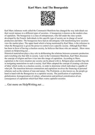 Karl Marx And The Bourgeoisie
Karl Marx infamous work called the Communist Manifesto has changed the way individuals see
their social statuses in a different types of societies. A bourgeoisie is known as the modern class
of capitalists. The bourgeoisie is a class of entrepreneurs, who fall under the class system
developed by the French. Individuals in this specific type of society are in charge of social
production and labor. The bourgeoisie have had an old antiquity with transforming how societies
view the market place. The upper hand which is being mentioned by Karl Marx, is the reference to
when the Bourgeoisie is given the power to control over a specific society. Although Karl Marx
has been in favor of having a classless society, he believes that those who are natural... Show more
content on Helpwriting.net ...
Historical materialism plays a key role in deliberating the relations between economic production
and everything else that falls in society. Later in the Communist Manifesto, Karl Marx discusses
the concept of religion and how it ties into this image of capitalism. According to Marx,
capitalism is the worst situation any society can be placed with in. Religion plays another big role
in instigating materialism in such a society. Karl Marx adopted the concept of creating a division
of labor which works in a classless society, in order to determine which individual is capable of
what job. The transition between communism and capitalism involves the financing of personal
relations such as the relation of man and nature. The Proletariat, or also known as, the people go
hand in hand with the Bourgeoisie in a capitalist society. The justification of exploitation,
globalization, homogenization of culture, urbanization and political centralization all are
consequences of capitalism which Karl Marx warns capitalist societies
... Get more on HelpWriting.net ...
 