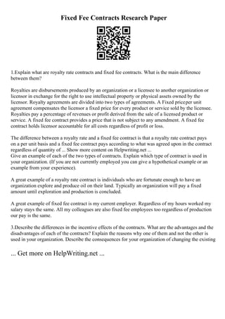 Fixed Fee Contracts Research Paper
1.Explain what are royalty rate contracts and fixed fee contracts. What is the main difference
between them?
Royalties are disbursements produced by an organization or a licensee to another organization or
licensor in exchange for the right to use intellectual property or physical assets owned by the
licensor. Royalty agreements are divided into two types of agreements. A Fixed priceper unit
agreement compensates the licensor a fixed price for every product or service sold by the licensee.
Royalties pay a percentage of revenues or profit derived from the sale of a licensed product or
service. A fixed fee contract provides a price that is not subject to any amendment. A fixed fee
contract holds licensor accountable for all costs regardless of profit or loss.
The difference between a royalty rate and a fixed fee contract is that a royalty rate contract pays
on a per unit basis and a fixed fee contract pays according to what was agreed upon in the contract
regardless of quantity of ... Show more content on Helpwriting.net ...
Give an example of each of the two types of contracts. Explain which type of contract is used in
your organization. (If you are not currently employed you can give a hypothetical example or an
example from your experience).
A great example of a royalty rate contract is individuals who are fortunate enough to have an
organization explore and produce oil on their land. Typically an organization will pay a fixed
amount until exploration and production is concluded.
A great example of fixed fee contract is my current employer. Regardless of my hours worked my
salary stays the same. All my colleagues are also fixed fee employees too regardless of production
our pay is the same.
3.Describe the differences in the incentive effects of the contracts. What are the advantages and the
disadvantages of each of the contracts? Explain the reasons why one of them and not the other is
used in your organization. Describe the consequences for your organization of changing the existing
... Get more on HelpWriting.net ...
 