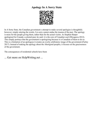 Apology In A Sorry State
In A Sorry State, the Canadian government s attempt to make several apologies is thoughtful;
however, simply uttering the words, I m sorry cannot undue the trauma of the past. The apology
is more for the people giving them, rather than for the actual victim. As Stephan Harper
apologized for Canada s colonial past, he said: it is the core of Canadian soul (Miyagawa 2012).
This simply portrays that the government is apologizing because it is Canadian of them to do so.
This is a limitation of an apologyas it creates an overly celebratory image of the government (Farley
2017). Instead of making the apology about the Aboriginal peoples, it focuses on the graciousness
of the government.
The consequences of residential schools have been
... Get more on HelpWriting.net ...
 