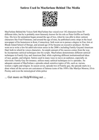 Satires Used In Macfarlane Behind The Media
MacFarlane Behind the Voices Seth MacFarlane has voiced over 142 characters from 30
different titles, but he is probably most famously known for his role as Peter Griffin on Family
Guy. His love for animation began around the age of two, when he was able to draw cartoon
characters like Fred Flintstone; and around the age of nine, he published comic strips in the local
newspaper of his hometown in Kent, Connecticut. Seth went on to pursue a degree in Fine Arts at
Rhode Island School of Design, and around age 24 he became an executive producer. He then
went on to write a few hit adult television series in the 2000 s including Family Guyand American
Dad; both in which he voices characters. An ample amount of his success comes from the way
he incorporates satirical techniques into his scripts. MacFarlane demonstrates different satirical
techniques in Family Guy and American Dad, while exploring different institutionalized ideas
of race, gender, and religion. Satires used in many ways to move an audience, especially on
television. Family Guy for instance, utilizes many satirical techniques in it s episodes. An
adequate amount of MacFarlane s episodes attack sensitive topics of life, such as: racism,
women s rights and religion. In season seven, episode two of Family guy, the episode starts in a
diner where all the servers are caricatures of famous icons of the 1950 s like Marilyn Monroe, Elvis
Presley and even the stereotypical white police
... Get more on HelpWriting.net ...
 