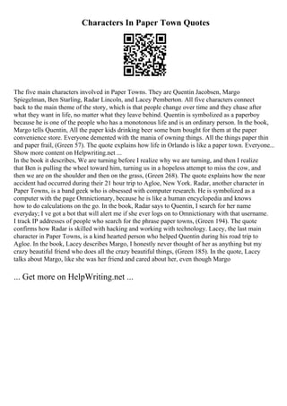 Characters In Paper Town Quotes
The five main characters involved in Paper Towns. They are Quentin Jacobsen, Margo
Spiegelman, Ben Starling, Radar Lincoln, and Lacey Pemberton. All five characters connect
back to the main theme of the story, which is that people change over time and they chase after
what they want in life, no matter what they leave behind. Quentin is symbolized as a paperboy
because he is one of the people who has a monotonous life and is an ordinary person. In the book,
Margo tells Quentin, All the paper kids drinking beer some bum bought for them at the paper
convenience store. Everyone demented with the mania of owning things. All the things paper thin
and paper frail, (Green 57). The quote explains how life in Orlando is like a paper town. Everyone...
Show more content on Helpwriting.net ...
In the book it describes, We are turning before I realize why we are turning, and then I realize
that Ben is pulling the wheel toward him, turning us in a hopeless attempt to miss the cow, and
then we are on the shoulder and then on the grass, (Green 268). The quote explains how the near
accident had occurred during their 21 hour trip to Agloe, New York. Radar, another character in
Paper Towns, is a band geek who is obsessed with computer research. He is symbolized as a
computer with the page Omnictionary, because he is like a human encyclopedia and knows
how to do calculations on the go. In the book, Radar says to Quentin, I search for her name
everyday; I ve got a bot that will alert me if she ever logs on to Omnictionary with that username.
I track IP addresses of people who search for the phrase paper towns, (Green 194). The quote
confirms how Radar is skilled with hacking and working with technology. Lacey, the last main
character in Paper Towns, is a kind hearted person who helped Quentin during his road trip to
Agloe. In the book, Lacey describes Margo, I honestly never thought of her as anything but my
crazy beautiful friend who does all the crazy beautiful things, (Green 185). In the quote, Lacey
talks about Margo, like she was her friend and cared about her, even though Margo
... Get more on HelpWriting.net ...
 