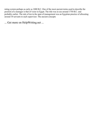 rating system perhaps as early as 1000 B.C. One of the most ancient terms used to describe the
position of a manager is that of vizier in Egypt. The title was in use around 1750 B.C. and
probably earlier. The rule of ten in the span of management was an Egyptian practice of allocating
around 10 servants to each supervisor. The ancient concepts
... Get more on HelpWriting.net ...
 