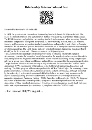 Relationship Between Iasb and Fasb
Relationship Between IASB and FASB
In 1973, the private sector International Accounting Standards Board (IASB) was formed. The
IASB is a natural extension of a global market that has been evolving over the last three decades.
The IASB formulates and publishes accounting standards to be observed when presenting financial
statements and promote their global acceptance. As an overarching mission, the IASB works to
improve and harmonize accounting standards, regulations, and procedures as it relates to financial
statements. IASB standards provide a reference model and set of examples for financial reporting in
developing countries. The IASB has no authority with the Financial Accounting Standards Board
(FASB) or the Securities and ... Show more content on Helpwriting.net ...
The Academic Catalog (2012) website states University of Phoenix, Master of Science in
Accountancy provides the breadth of knowledge required for a professional accountant. One of the
core principles of the program is to help students master relevant accounting theory and principles
relevant in a wide range of real world issues and problems encountered in the accounting profession.
The professional life of an accountant may or may not include the pursuit of the Certified Public
Accountant (CPA) examination. Other options in the field include accounting, budgeting, and
auditing. The MSA program addresses the goals of the AICPA Vision Project for leadership, vision,
professional values, communications, technology skills, and critical thinking. Although not stated
by the university, I believe the foundational skills listed above are key to long term success for
anyone in the accounting profession independent of their technical knowledge of financial
accounting standards ( Academic Catalog , 2012). According to Dean s Letter (2012), We designed
the Master of Science in Accounting (MSA) program to meet the expectations of the National
Association of State Boards of Accountancy (NASBA) proposed education model. Each state may
set its own requirements that you must meet if you plan to take the Certified Public
... Get more on HelpWriting.net ...
 