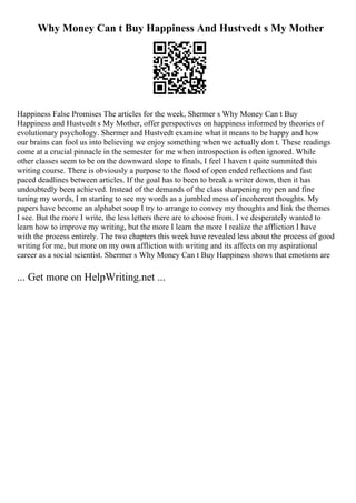 Why Money Can t Buy Happiness And Hustvedt s My Mother
Happiness False Promises The articles for the week, Shermer s Why Money Can t Buy
Happiness and Hustvedt s My Mother, offer perspectives on happiness informed by theories of
evolutionary psychology. Shermer and Hustvedt examine what it means to be happy and how
our brains can fool us into believing we enjoy something when we actually don t. These readings
come at a crucial pinnacle in the semester for me when introspection is often ignored. While
other classes seem to be on the downward slope to finals, I feel I haven t quite summited this
writing course. There is obviously a purpose to the flood of open ended reflections and fast
paced deadlines between articles. If the goal has to been to break a writer down, then it has
undoubtedly been achieved. Instead of the demands of the class sharpening my pen and fine
tuning my words, I m starting to see my words as a jumbled mess of incoherent thoughts. My
papers have become an alphabet soup I try to arrange to convey my thoughts and link the themes
I see. But the more I write, the less letters there are to choose from. I ve desperately wanted to
learn how to improve my writing, but the more I learn the more I realize the affliction I have
with the process entirely. The two chapters this week have revealed less about the process of good
writing for me, but more on my own affliction with writing and its affects on my aspirational
career as a social scientist. Shermer s Why Money Can t Buy Happiness shows that emotions are
... Get more on HelpWriting.net ...
 