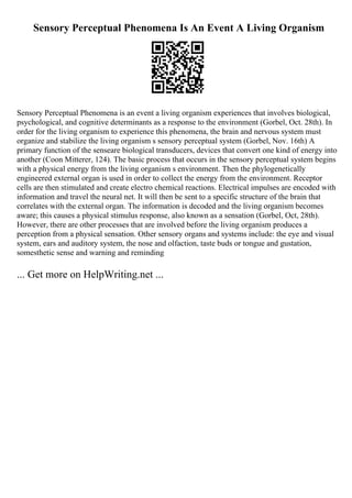 Sensory Perceptual Phenomena Is An Event A Living Organism
Sensory Perceptual Phenomena is an event a living organism experiences that involves biological,
psychological, and cognitive determinants as a response to the environment (Gorbel, Oct. 28th). In
order for the living organism to experience this phenomena, the brain and nervous system must
organize and stabilize the living organism s sensory perceptual system (Gorbel, Nov. 16th) A
primary function of the senseare biological transducers, devices that convert one kind of energy into
another (Coon Mitterer, 124). The basic process that occurs in the sensory perceptual system begins
with a physical energy from the living organism s environment. Then the phylogenetically
engineered external organ is used in order to collect the energy from the environment. Receptor
cells are then stimulated and create electro chemical reactions. Electrical impulses are encoded with
information and travel the neural net. It will then be sent to a specific structure of the brain that
correlates with the external organ. The information is decoded and the living organism becomes
aware; this causes a physical stimulus response, also known as a sensation (Gorbel, Oct, 28th).
However, there are other processes that are involved before the living organism produces a
perception from a physical sensation. Other sensory organs and systems include: the eye and visual
system, ears and auditory system, the nose and olfaction, taste buds or tongue and gustation,
somesthetic sense and warning and reminding
... Get more on HelpWriting.net ...
 