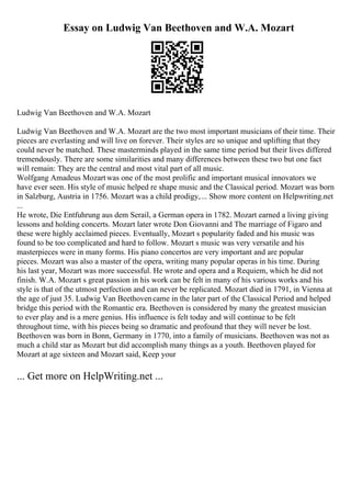 Essay on Ludwig Van Beethoven and W.A. Mozart
Ludwig Van Beethoven and W.A. Mozart
Ludwig Van Beethoven and W.A. Mozart are the two most important musicians of their time. Their
pieces are everlasting and will live on forever. Their styles are so unique and uplifting that they
could never be matched. These masterminds played in the same time period but their lives differed
tremendously. There are some similarities and many differences between these two but one fact
will remain: They are the central and most vital part of all music.
Wolfgang Amadeus Mozartwas one of the most prolific and important musical innovators we
have ever seen. His style of music helped re shape music and the Classical period. Mozart was born
in Salzburg, Austria in 1756. Mozart was a child prodigy,... Show more content on Helpwriting.net
...
He wrote, Die Entfuhrung aus dem Serail, a German opera in 1782. Mozart earned a living giving
lessons and holding concerts. Mozart later wrote Don Giovanni and The marriage of Figaro and
these were highly acclaimed pieces. Eventually, Mozart s popularity faded and his music was
found to be too complicated and hard to follow. Mozart s music was very versatile and his
masterpieces were in many forms. His piano concertos are very important and are popular
pieces. Mozart was also a master of the opera, writing many popular operas in his time. During
his last year, Mozart was more successful. He wrote and opera and a Requiem, which he did not
finish. W.A. Mozart s great passion in his work can be felt in many of his various works and his
style is that of the utmost perfection and can never be replicated. Mozart died in 1791, in Vienna at
the age of just 35. Ludwig Van Beethovencame in the later part of the Classical Period and helped
bridge this period with the Romantic era. Beethoven is considered by many the greatest musician
to ever play and is a mere genius. His influence is felt today and will continue to be felt
throughout time, with his pieces being so dramatic and profound that they will never be lost.
Beethoven was born in Bonn, Germany in 1770, into a family of musicians. Beethoven was not as
much a child star as Mozart but did accomplish many things as a youth. Beethoven played for
Mozart at age sixteen and Mozart said, Keep your
... Get more on HelpWriting.net ...
 