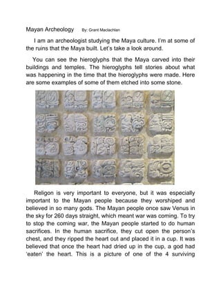 Mayan Archeology By: Grant Maclachlan
I am an archeologist studying the Maya culture. I’m at some of
the ruins that the Maya built. Let’s take a look around.
You can see the hieroglyphs that the Maya carved into their
buildings and temples. The hieroglyphs tell stories about what
was happening in the time that the hieroglyphs were made. Here
are some examples of some of them etched into some stone.
Religon is very important to everyone, but it was especially
important to the Mayan people because they worshiped and
believed in so many gods. The Mayan people once saw Venus in
the sky for 260 days straight, which meant war was coming. To try
to stop the coming war, the Mayan people started to do human
sacrifices. In the human sacrifice, they cut open the person’s
chest, and they ripped the heart out and placed it in a cup. It was
believed that once the heart had dried up in the cup, a god had
‘eaten’ the heart. This is a picture of one of the 4 surviving
 